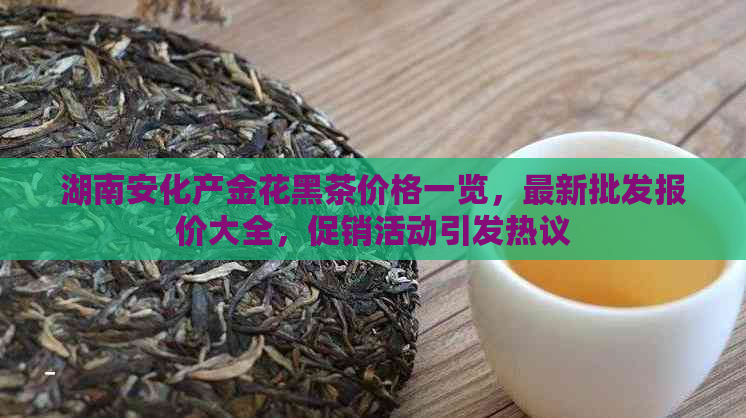 湖南安化产金花黑茶价格一览，最新批发报价大全，促销活动引发热议