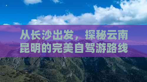 从长沙出发，探秘云南昆明的完美自驾游路线及景点推荐