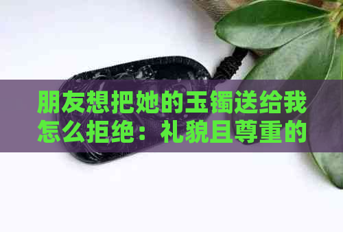 朋友想把她的玉镯送给我怎么拒绝：礼貌且尊重的方法