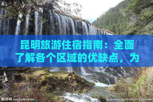 昆明旅游住宿指南：全面了解各个区域的优缺点，为您的旅行做出明智选择