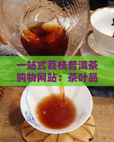 一站式荔枝普洱茶购物网站：茶叶品种、与价格比较，购买指南与用户评价