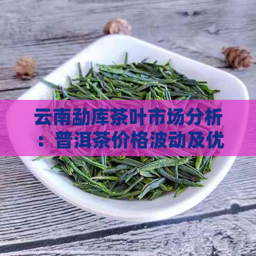 云南勐库茶叶市场分析：普洱茶价格波动及优质生茶推荐