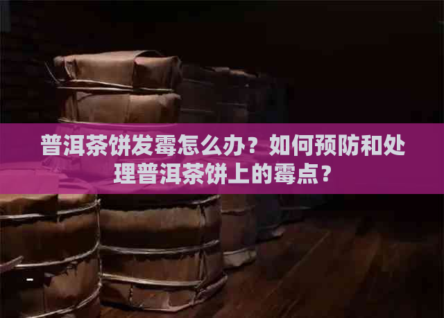 普洱茶饼发霉怎么办？如何预防和处理普洱茶饼上的霉点？