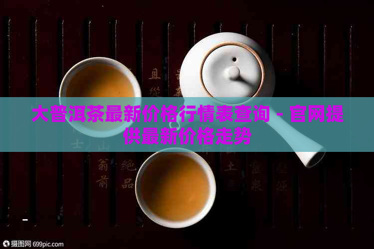 大普洱茶最新价格行情表查询 - 官网提供最新价格走势