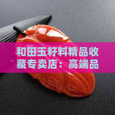 和田玉籽料精品收藏专卖店：高端品质，全面了解与选购指南