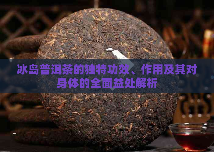 冰岛普洱茶的独特功效、作用及其对身体的全面益处解析