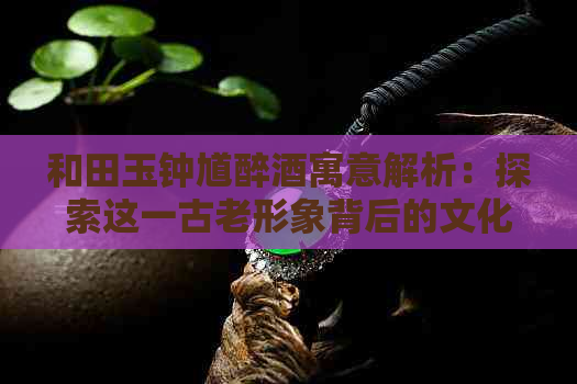 和田玉钟馗醉酒寓意解析：探索这一古老形象背后的文化与象征