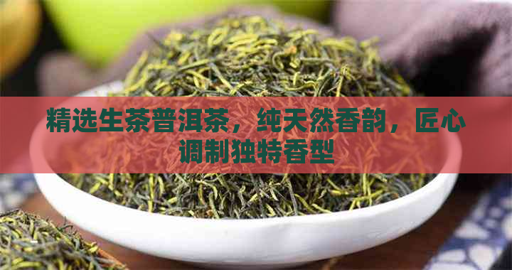 精选生茶普洱茶，纯天然香韵，匠心调制独特香型