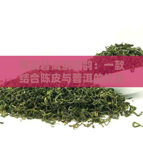 陈皮普洱茶香韵：一款结合陈皮与普洱的优质茶叶体验