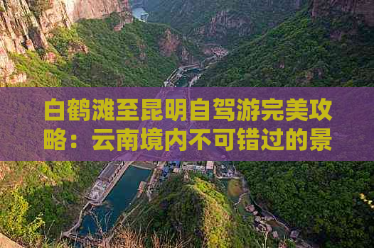 白鹤滩至昆明自驾游完美攻略：云南境内不可错过的景点和路线探秘