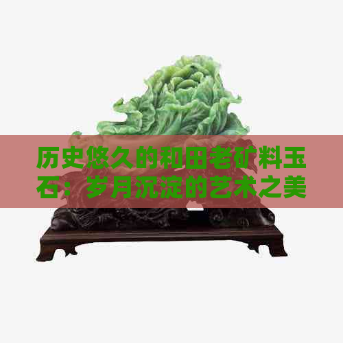 历史悠久的和田老矿料玉石：岁月沉淀的艺术之美