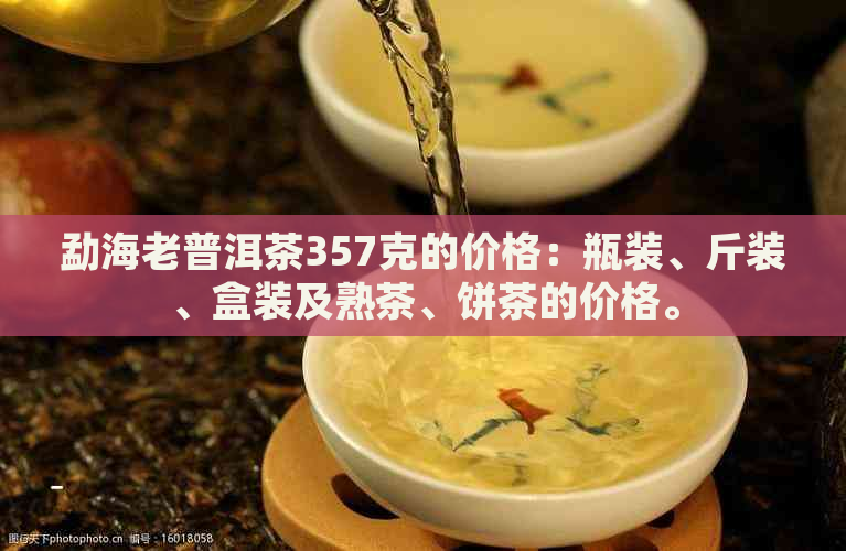 勐海老普洱茶357克的价格：瓶装、斤装、盒装及熟茶、饼茶的价格。