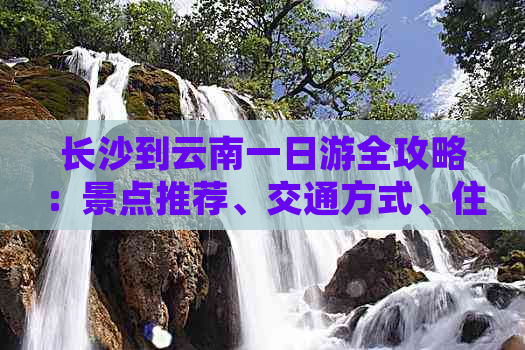 长沙到云南一日游全攻略：景点推荐、交通方式、住宿建议及行程规划一应俱全