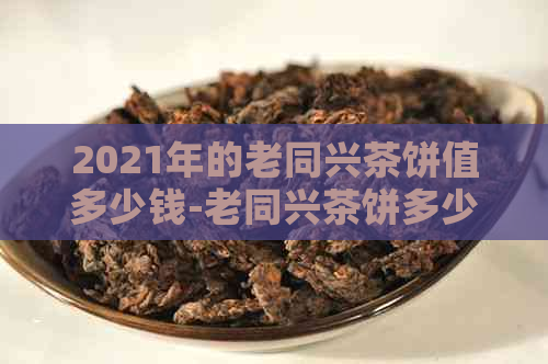 2021年的老同兴茶饼值多少钱-老同兴茶饼多少钱?