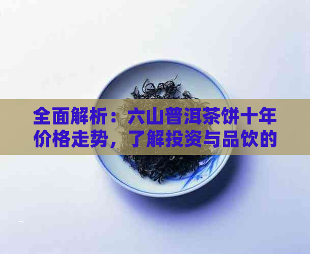 全面解析：六山普洱茶饼十年价格走势，了解投资与品饮的关键因素