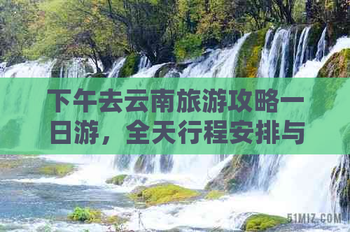 下午去云南旅游攻略一日游，全天行程安排与实用小贴士分享