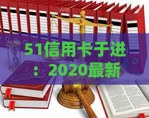 51信用卡于进：2020最新消息与官网