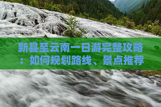 新县至云南一日游完整攻略：如何规划路线、景点推荐及行程注意事项