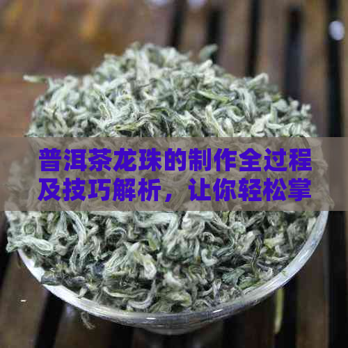 普洱茶龙珠的制作全过程及技巧解析，让你轻松掌握如何制作一杯美味的普洱茶