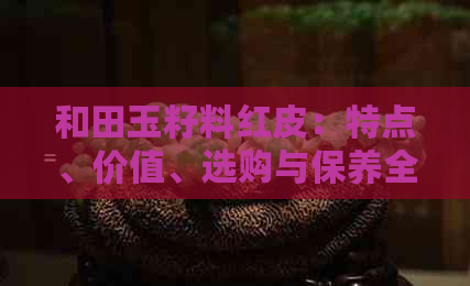 和田玉籽料红皮：特点、价值、选购与保养全方位解析