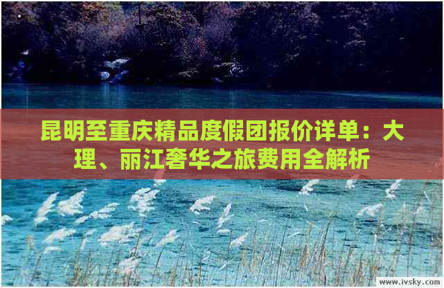 昆明至重庆精品度假团报价详单：大理、丽江奢华之旅费用全解析