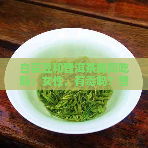 白芸豆和普洱茶能同吃吗：女性，有吗？普洱茶片的功效与作用是什么？