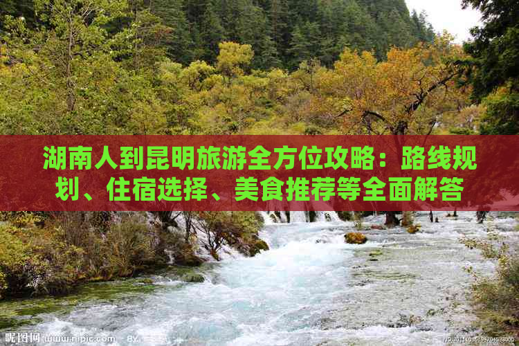 湖南人到昆明旅游全方位攻略：路线规划、住宿选择、美食推荐等全面解答