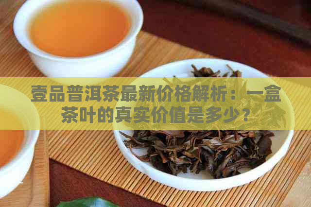 壹品普洱茶最新价格解析：一盒茶叶的真实价值是多少？