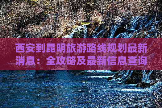 西安到昆明旅游路线规划最新消息：全攻略及最新信息查询