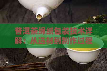 普洱茶绵纸包装技术详解：从选材到制作过程，了解如何选择与使用