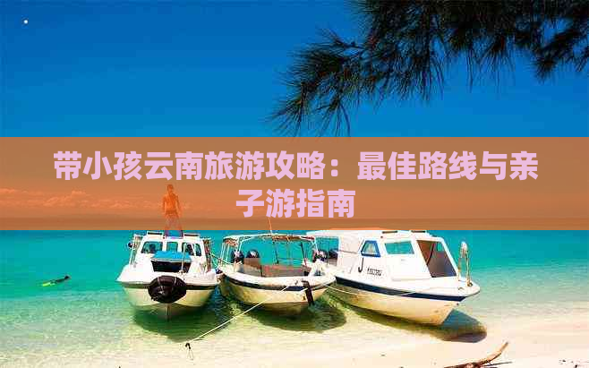 带小孩云南旅游攻略：更佳路线与亲子游指南