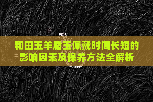 和田玉羊脂玉佩戴时间长短的影响因素及保养方法全解析