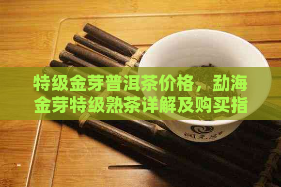 特级金芽普洱茶价格，勐海金芽特级熟茶详解及购买指南