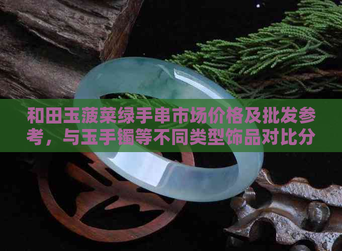 和田玉菠菜绿手串市场价格及批发参考，与玉手镯等不同类型饰品对比分析