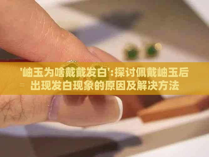 '岫玉为啥戴戴发白':探讨佩戴岫玉后出现发白现象的原因及解决方法