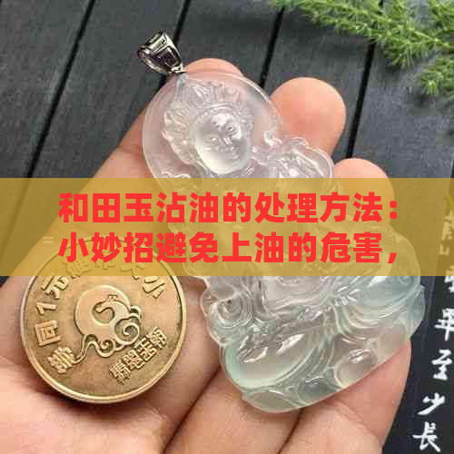 和田玉沾油的处理方法：小妙招避免上油的危害，有效清洗油腻的玉石