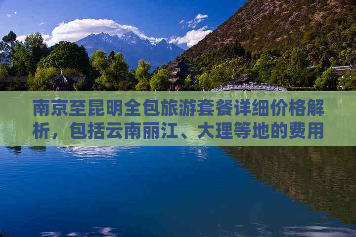 南京至昆明全包旅游套餐详细价格解析，包括云南丽江、大理等地的费用与攻略