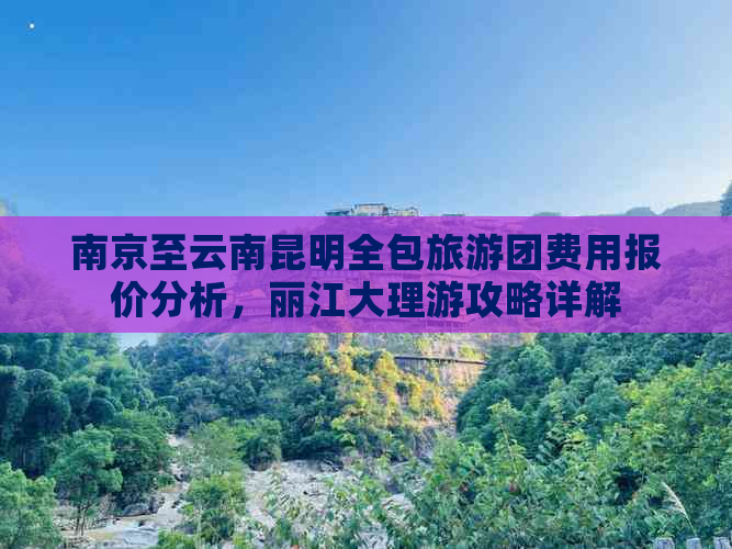 南京至云南昆明全包旅游团费用报价分析，丽江大理游攻略详解