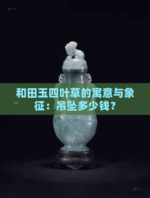 和田玉四叶草的寓意与象征：吊坠多少钱？