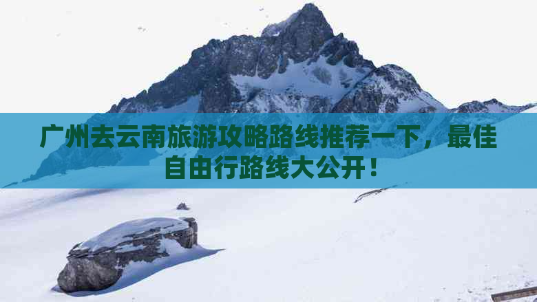 广州去云南旅游攻略路线推荐一下，更佳自由行路线大公开！