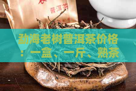 勐海老树普洱茶价格：一盒、一斤、熟茶多少钱？云南勐海老树茶详情