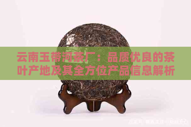 云南玉带河茶厂：品质优良的茶叶产地及其全方位产品信息解析