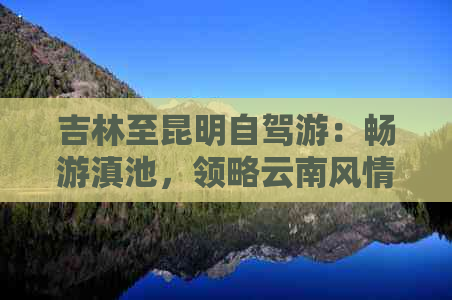 吉林至昆明自驾游：畅游滇池，领略云南风情的完美路线指南