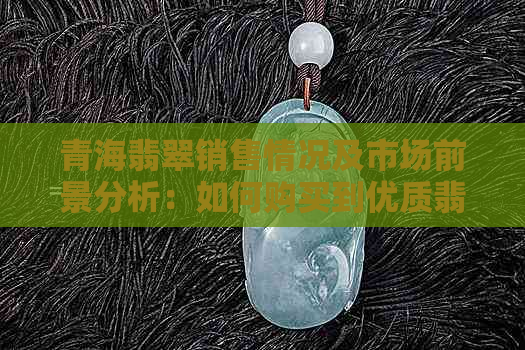 青海翡翠销售情况及市场前景分析：如何购买到优质翡翠，收藏与投资建议