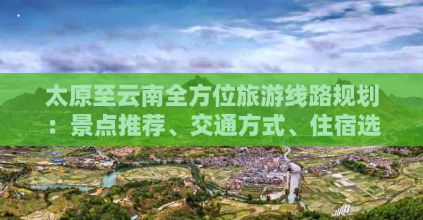 太原至云南全方位旅游线路规划：景点推荐、交通方式、住宿选择一应俱全