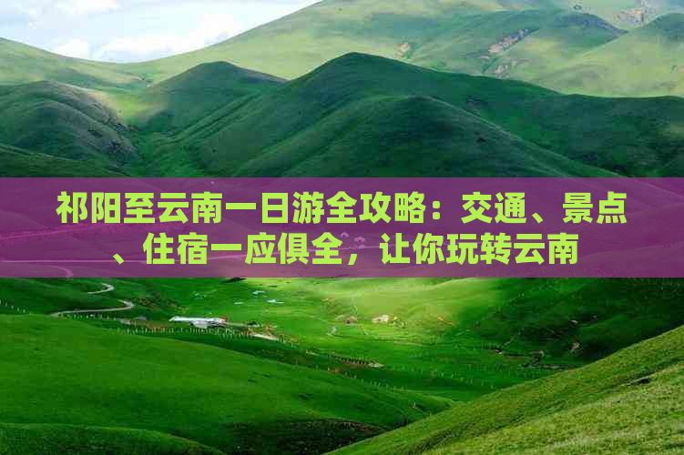 祁阳至云南一日游全攻略：交通、景点、住宿一应俱全，让你玩转云南