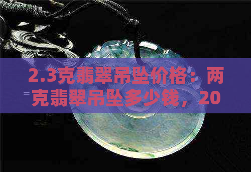 2.3克翡翠吊坠价格：两克翡翠吊坠多少钱，20克翡翠吊坠也一并探讨。