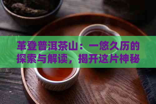 革登普洱茶山：一悠久历的探索与解读，揭开这片神秘土地的秘密