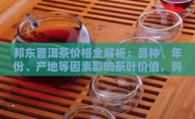 邦东普洱茶价格全解析：品种、年份、产地等因素影响茶叶价值，购买前必看！