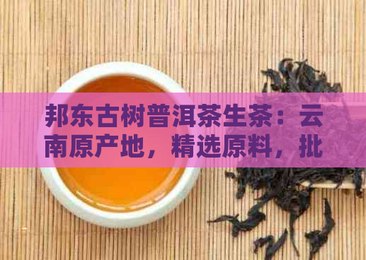 邦东古树普洱茶生茶：云南原产地，精选原料，批发价格，直供